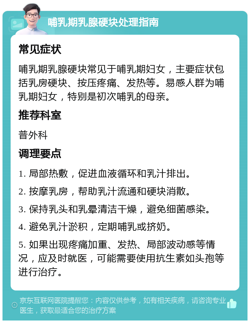 哺乳期乳腺硬块处理指南 常见症状 哺乳期乳腺硬块常见于哺乳期妇女，主要症状包括乳房硬块、按压疼痛、发热等。易感人群为哺乳期妇女，特别是初次哺乳的母亲。 推荐科室 普外科 调理要点 1. 局部热敷，促进血液循环和乳汁排出。 2. 按摩乳房，帮助乳汁流通和硬块消散。 3. 保持乳头和乳晕清洁干燥，避免细菌感染。 4. 避免乳汁淤积，定期哺乳或挤奶。 5. 如果出现疼痛加重、发热、局部波动感等情况，应及时就医，可能需要使用抗生素如头孢等进行治疗。