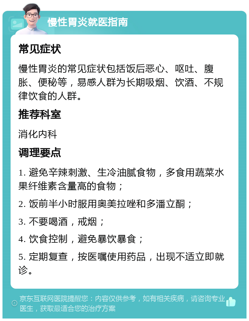 慢性胃炎就医指南 常见症状 慢性胃炎的常见症状包括饭后恶心、呕吐、腹胀、便秘等，易感人群为长期吸烟、饮酒、不规律饮食的人群。 推荐科室 消化内科 调理要点 1. 避免辛辣刺激、生冷油腻食物，多食用蔬菜水果纤维素含量高的食物； 2. 饭前半小时服用奥美拉唑和多潘立酮； 3. 不要喝酒，戒烟； 4. 饮食控制，避免暴饮暴食； 5. 定期复查，按医嘱使用药品，出现不适立即就诊。