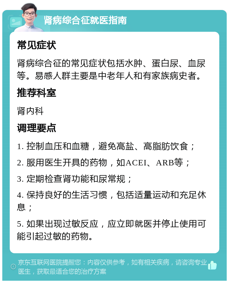 肾病综合征就医指南 常见症状 肾病综合征的常见症状包括水肿、蛋白尿、血尿等。易感人群主要是中老年人和有家族病史者。 推荐科室 肾内科 调理要点 1. 控制血压和血糖，避免高盐、高脂肪饮食； 2. 服用医生开具的药物，如ACEI、ARB等； 3. 定期检查肾功能和尿常规； 4. 保持良好的生活习惯，包括适量运动和充足休息； 5. 如果出现过敏反应，应立即就医并停止使用可能引起过敏的药物。