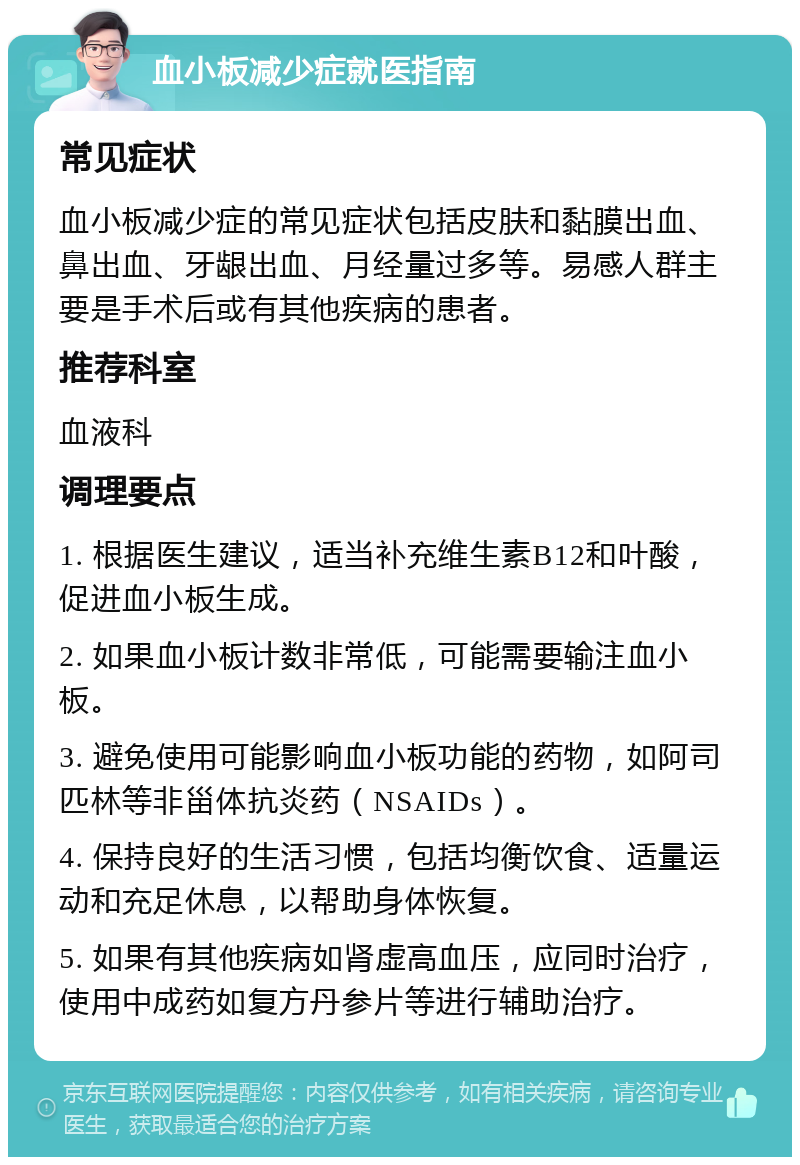 血小板减少症就医指南 常见症状 血小板减少症的常见症状包括皮肤和黏膜出血、鼻出血、牙龈出血、月经量过多等。易感人群主要是手术后或有其他疾病的患者。 推荐科室 血液科 调理要点 1. 根据医生建议，适当补充维生素B12和叶酸，促进血小板生成。 2. 如果血小板计数非常低，可能需要输注血小板。 3. 避免使用可能影响血小板功能的药物，如阿司匹林等非甾体抗炎药（NSAIDs）。 4. 保持良好的生活习惯，包括均衡饮食、适量运动和充足休息，以帮助身体恢复。 5. 如果有其他疾病如肾虚高血压，应同时治疗，使用中成药如复方丹参片等进行辅助治疗。