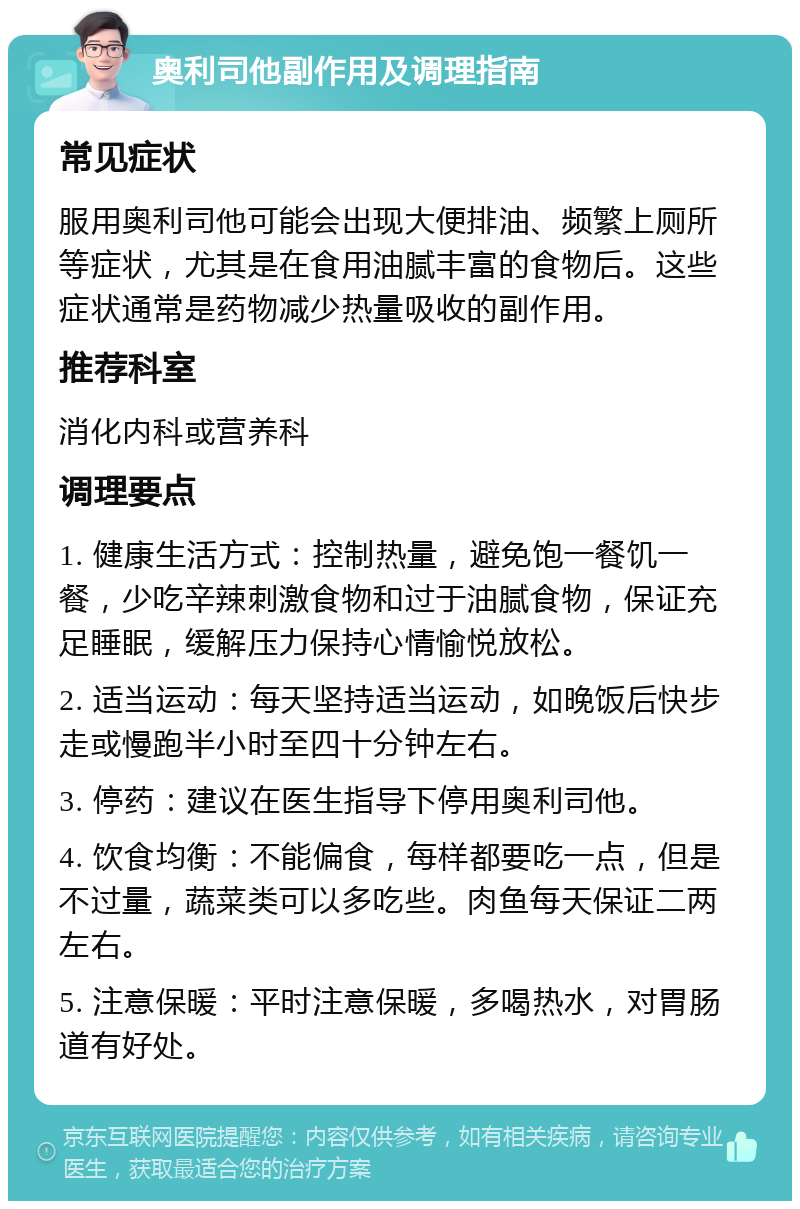 奥利司他副作用及调理指南 常见症状 服用奥利司他可能会出现大便排油、频繁上厕所等症状，尤其是在食用油腻丰富的食物后。这些症状通常是药物减少热量吸收的副作用。 推荐科室 消化内科或营养科 调理要点 1. 健康生活方式：控制热量，避免饱一餐饥一餐，少吃辛辣刺激食物和过于油腻食物，保证充足睡眠，缓解压力保持心情愉悦放松。 2. 适当运动：每天坚持适当运动，如晚饭后快步走或慢跑半小时至四十分钟左右。 3. 停药：建议在医生指导下停用奥利司他。 4. 饮食均衡：不能偏食，每样都要吃一点，但是不过量，蔬菜类可以多吃些。肉鱼每天保证二两左右。 5. 注意保暖：平时注意保暖，多喝热水，对胃肠道有好处。