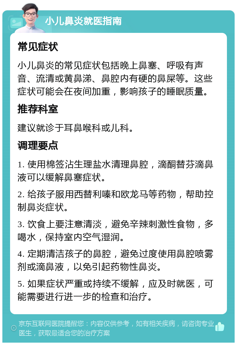 小儿鼻炎就医指南 常见症状 小儿鼻炎的常见症状包括晚上鼻塞、呼吸有声音、流清或黄鼻涕、鼻腔内有硬的鼻屎等。这些症状可能会在夜间加重，影响孩子的睡眠质量。 推荐科室 建议就诊于耳鼻喉科或儿科。 调理要点 1. 使用棉签沾生理盐水清理鼻腔，滴酮替芬滴鼻液可以缓解鼻塞症状。 2. 给孩子服用西替利嗪和欧龙马等药物，帮助控制鼻炎症状。 3. 饮食上要注意清淡，避免辛辣刺激性食物，多喝水，保持室内空气湿润。 4. 定期清洁孩子的鼻腔，避免过度使用鼻腔喷雾剂或滴鼻液，以免引起药物性鼻炎。 5. 如果症状严重或持续不缓解，应及时就医，可能需要进行进一步的检查和治疗。