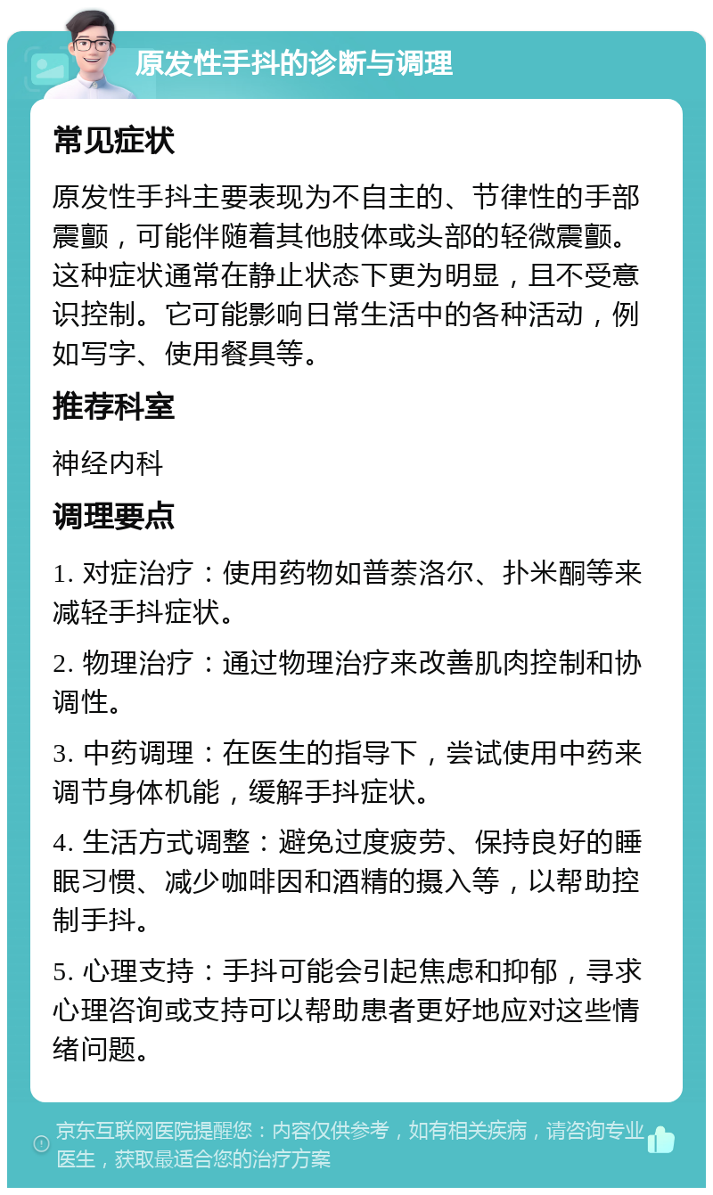 原发性手抖的诊断与调理 常见症状 原发性手抖主要表现为不自主的、节律性的手部震颤，可能伴随着其他肢体或头部的轻微震颤。这种症状通常在静止状态下更为明显，且不受意识控制。它可能影响日常生活中的各种活动，例如写字、使用餐具等。 推荐科室 神经内科 调理要点 1. 对症治疗：使用药物如普萘洛尔、扑米酮等来减轻手抖症状。 2. 物理治疗：通过物理治疗来改善肌肉控制和协调性。 3. 中药调理：在医生的指导下，尝试使用中药来调节身体机能，缓解手抖症状。 4. 生活方式调整：避免过度疲劳、保持良好的睡眠习惯、减少咖啡因和酒精的摄入等，以帮助控制手抖。 5. 心理支持：手抖可能会引起焦虑和抑郁，寻求心理咨询或支持可以帮助患者更好地应对这些情绪问题。