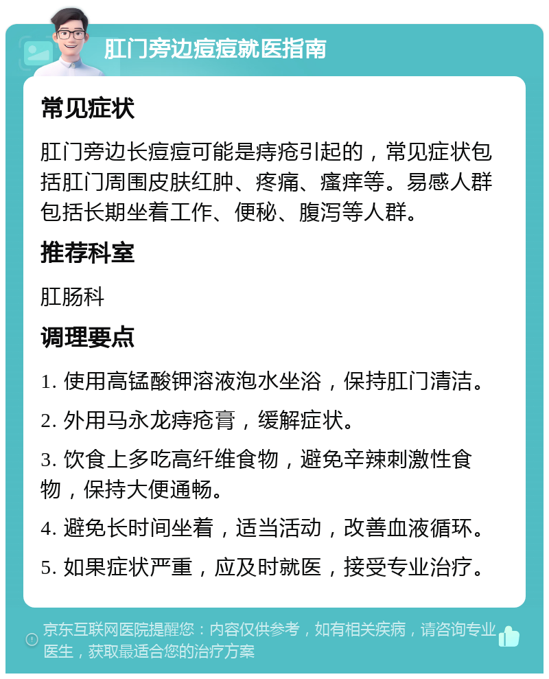 肛门旁边痘痘就医指南 常见症状 肛门旁边长痘痘可能是痔疮引起的，常见症状包括肛门周围皮肤红肿、疼痛、瘙痒等。易感人群包括长期坐着工作、便秘、腹泻等人群。 推荐科室 肛肠科 调理要点 1. 使用高锰酸钾溶液泡水坐浴，保持肛门清洁。 2. 外用马永龙痔疮膏，缓解症状。 3. 饮食上多吃高纤维食物，避免辛辣刺激性食物，保持大便通畅。 4. 避免长时间坐着，适当活动，改善血液循环。 5. 如果症状严重，应及时就医，接受专业治疗。