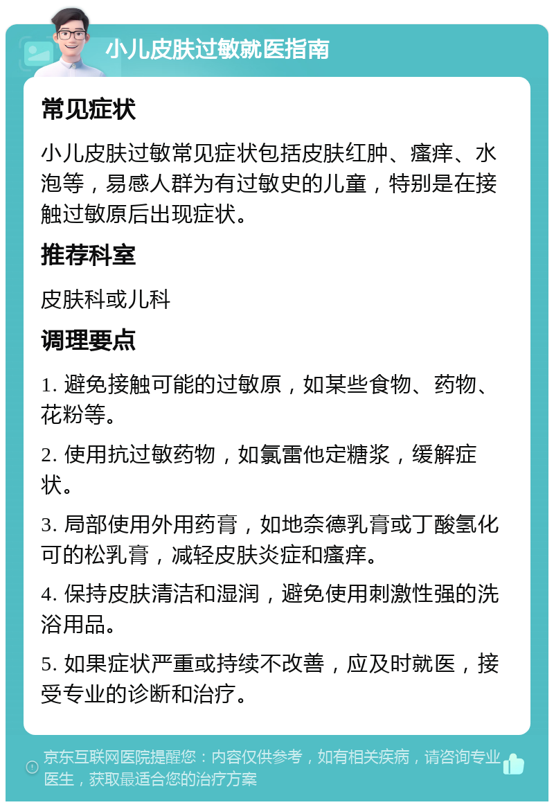 小儿皮肤过敏就医指南 常见症状 小儿皮肤过敏常见症状包括皮肤红肿、瘙痒、水泡等，易感人群为有过敏史的儿童，特别是在接触过敏原后出现症状。 推荐科室 皮肤科或儿科 调理要点 1. 避免接触可能的过敏原，如某些食物、药物、花粉等。 2. 使用抗过敏药物，如氯雷他定糖浆，缓解症状。 3. 局部使用外用药膏，如地奈德乳膏或丁酸氢化可的松乳膏，减轻皮肤炎症和瘙痒。 4. 保持皮肤清洁和湿润，避免使用刺激性强的洗浴用品。 5. 如果症状严重或持续不改善，应及时就医，接受专业的诊断和治疗。