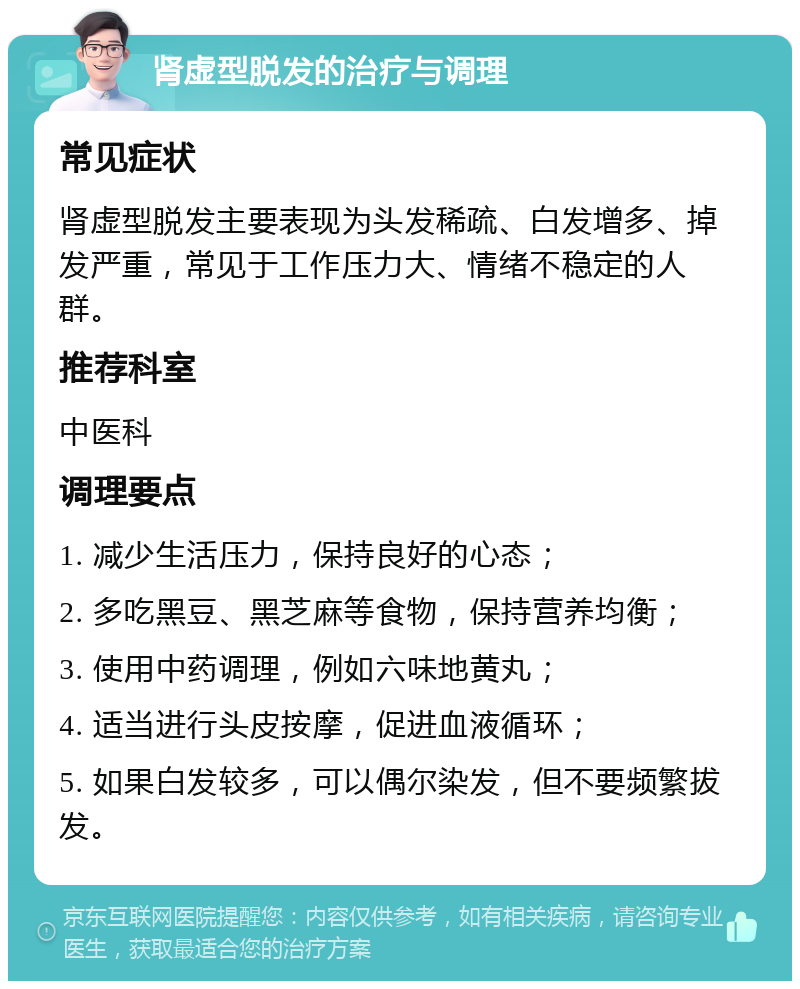 肾虚型脱发的治疗与调理 常见症状 肾虚型脱发主要表现为头发稀疏、白发增多、掉发严重，常见于工作压力大、情绪不稳定的人群。 推荐科室 中医科 调理要点 1. 减少生活压力，保持良好的心态； 2. 多吃黑豆、黑芝麻等食物，保持营养均衡； 3. 使用中药调理，例如六味地黄丸； 4. 适当进行头皮按摩，促进血液循环； 5. 如果白发较多，可以偶尔染发，但不要频繁拔发。