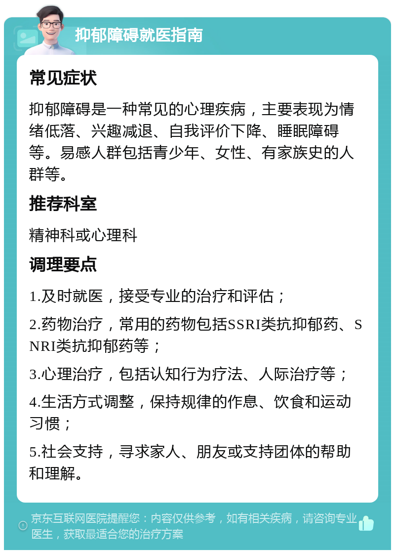 抑郁障碍就医指南 常见症状 抑郁障碍是一种常见的心理疾病，主要表现为情绪低落、兴趣减退、自我评价下降、睡眠障碍等。易感人群包括青少年、女性、有家族史的人群等。 推荐科室 精神科或心理科 调理要点 1.及时就医，接受专业的治疗和评估； 2.药物治疗，常用的药物包括SSRI类抗抑郁药、SNRI类抗抑郁药等； 3.心理治疗，包括认知行为疗法、人际治疗等； 4.生活方式调整，保持规律的作息、饮食和运动习惯； 5.社会支持，寻求家人、朋友或支持团体的帮助和理解。