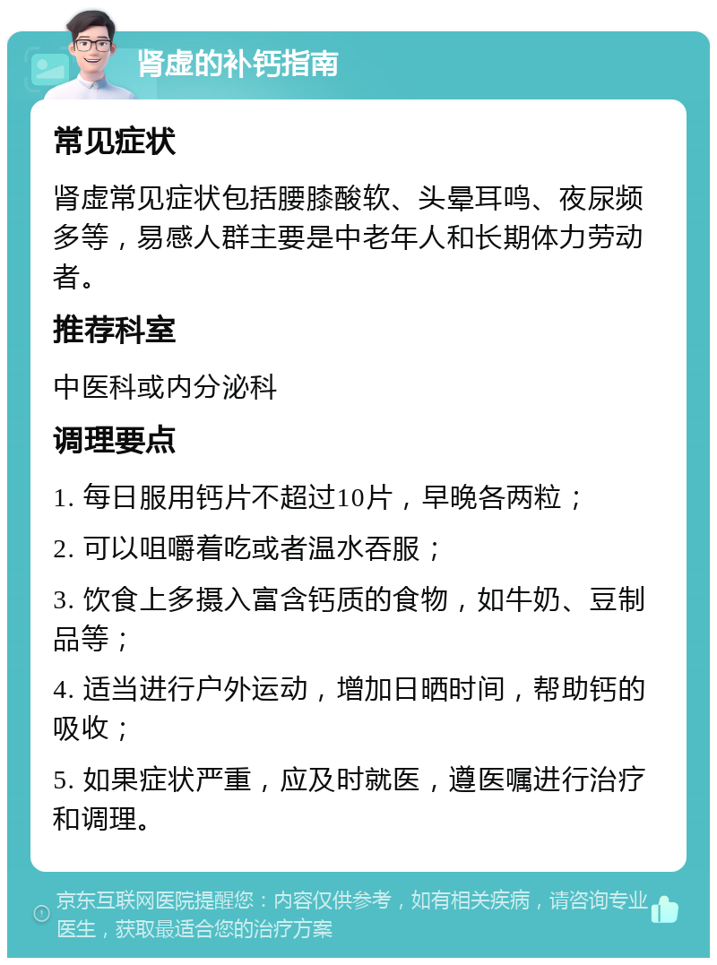 肾虚的补钙指南 常见症状 肾虚常见症状包括腰膝酸软、头晕耳鸣、夜尿频多等，易感人群主要是中老年人和长期体力劳动者。 推荐科室 中医科或内分泌科 调理要点 1. 每日服用钙片不超过10片，早晚各两粒； 2. 可以咀嚼着吃或者温水吞服； 3. 饮食上多摄入富含钙质的食物，如牛奶、豆制品等； 4. 适当进行户外运动，增加日晒时间，帮助钙的吸收； 5. 如果症状严重，应及时就医，遵医嘱进行治疗和调理。