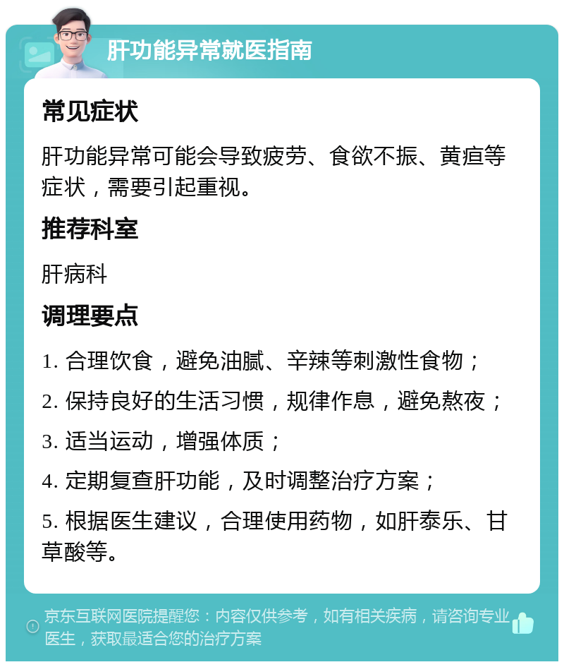 肝功能异常就医指南 常见症状 肝功能异常可能会导致疲劳、食欲不振、黄疸等症状，需要引起重视。 推荐科室 肝病科 调理要点 1. 合理饮食，避免油腻、辛辣等刺激性食物； 2. 保持良好的生活习惯，规律作息，避免熬夜； 3. 适当运动，增强体质； 4. 定期复查肝功能，及时调整治疗方案； 5. 根据医生建议，合理使用药物，如肝泰乐、甘草酸等。