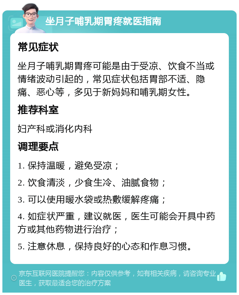 坐月子哺乳期胃疼就医指南 常见症状 坐月子哺乳期胃疼可能是由于受凉、饮食不当或情绪波动引起的，常见症状包括胃部不适、隐痛、恶心等，多见于新妈妈和哺乳期女性。 推荐科室 妇产科或消化内科 调理要点 1. 保持温暖，避免受凉； 2. 饮食清淡，少食生冷、油腻食物； 3. 可以使用暖水袋或热敷缓解疼痛； 4. 如症状严重，建议就医，医生可能会开具中药方或其他药物进行治疗； 5. 注意休息，保持良好的心态和作息习惯。