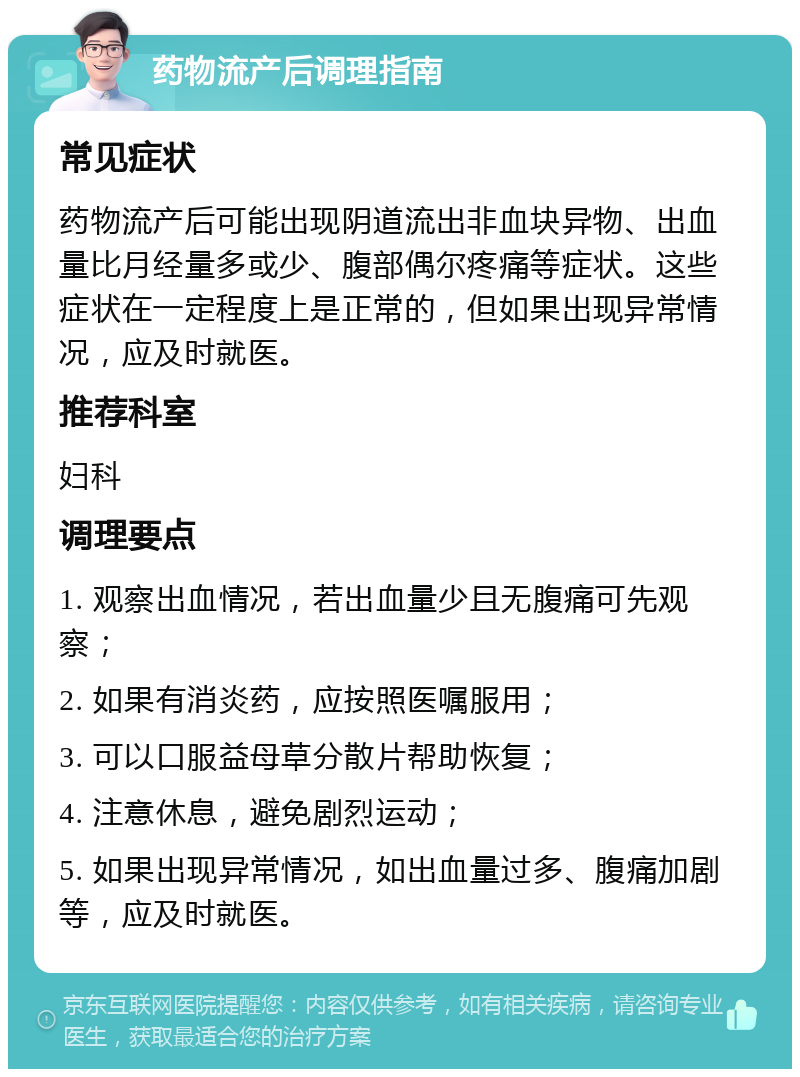 药物流产后调理指南 常见症状 药物流产后可能出现阴道流出非血块异物、出血量比月经量多或少、腹部偶尔疼痛等症状。这些症状在一定程度上是正常的，但如果出现异常情况，应及时就医。 推荐科室 妇科 调理要点 1. 观察出血情况，若出血量少且无腹痛可先观察； 2. 如果有消炎药，应按照医嘱服用； 3. 可以口服益母草分散片帮助恢复； 4. 注意休息，避免剧烈运动； 5. 如果出现异常情况，如出血量过多、腹痛加剧等，应及时就医。