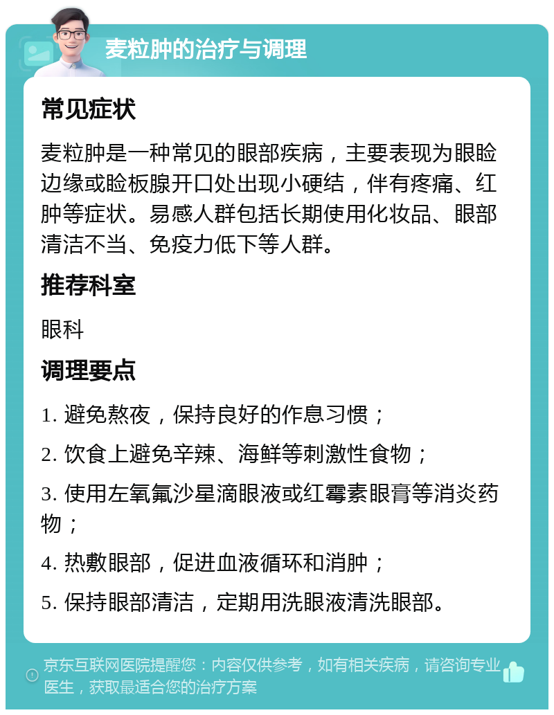 麦粒肿的治疗与调理 常见症状 麦粒肿是一种常见的眼部疾病，主要表现为眼睑边缘或睑板腺开口处出现小硬结，伴有疼痛、红肿等症状。易感人群包括长期使用化妆品、眼部清洁不当、免疫力低下等人群。 推荐科室 眼科 调理要点 1. 避免熬夜，保持良好的作息习惯； 2. 饮食上避免辛辣、海鲜等刺激性食物； 3. 使用左氧氟沙星滴眼液或红霉素眼膏等消炎药物； 4. 热敷眼部，促进血液循环和消肿； 5. 保持眼部清洁，定期用洗眼液清洗眼部。