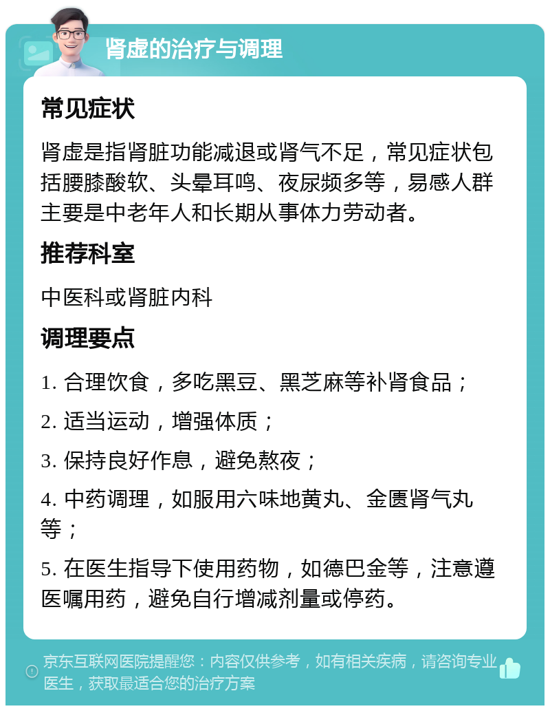 肾虚的治疗与调理 常见症状 肾虚是指肾脏功能减退或肾气不足，常见症状包括腰膝酸软、头晕耳鸣、夜尿频多等，易感人群主要是中老年人和长期从事体力劳动者。 推荐科室 中医科或肾脏内科 调理要点 1. 合理饮食，多吃黑豆、黑芝麻等补肾食品； 2. 适当运动，增强体质； 3. 保持良好作息，避免熬夜； 4. 中药调理，如服用六味地黄丸、金匮肾气丸等； 5. 在医生指导下使用药物，如德巴金等，注意遵医嘱用药，避免自行增减剂量或停药。