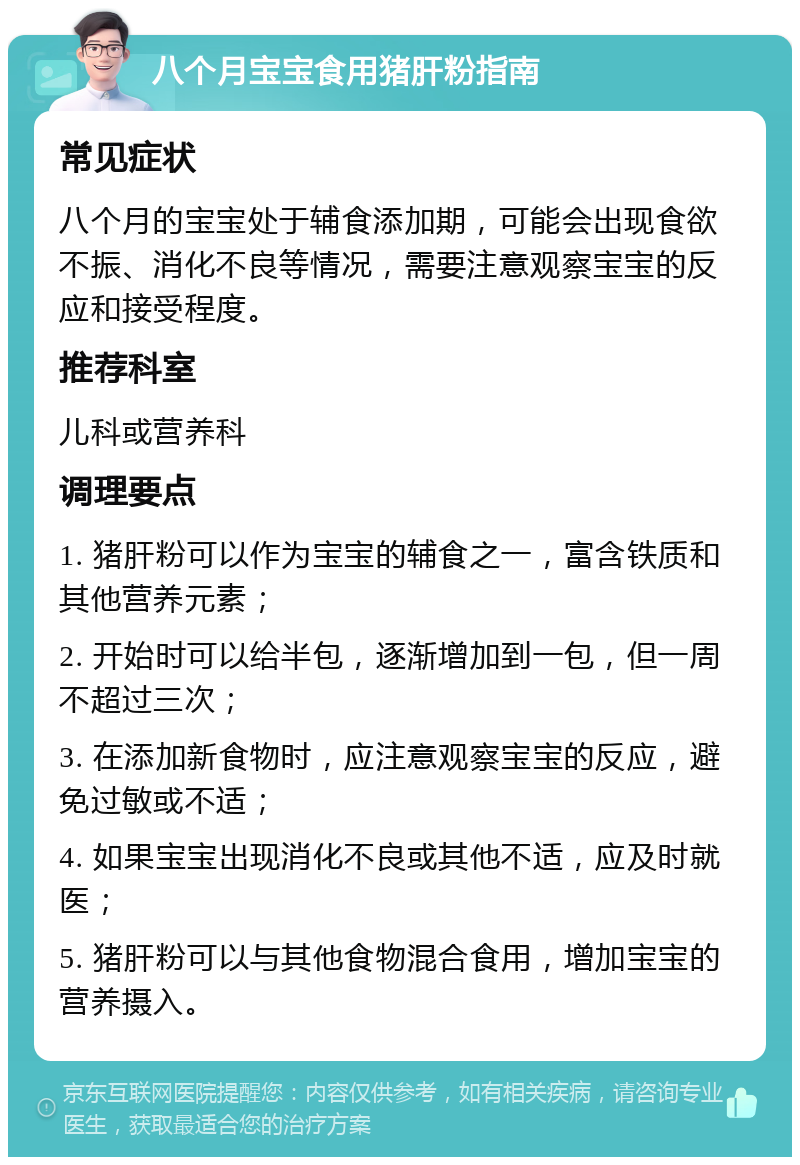 八个月宝宝食用猪肝粉指南 常见症状 八个月的宝宝处于辅食添加期，可能会出现食欲不振、消化不良等情况，需要注意观察宝宝的反应和接受程度。 推荐科室 儿科或营养科 调理要点 1. 猪肝粉可以作为宝宝的辅食之一，富含铁质和其他营养元素； 2. 开始时可以给半包，逐渐增加到一包，但一周不超过三次； 3. 在添加新食物时，应注意观察宝宝的反应，避免过敏或不适； 4. 如果宝宝出现消化不良或其他不适，应及时就医； 5. 猪肝粉可以与其他食物混合食用，增加宝宝的营养摄入。