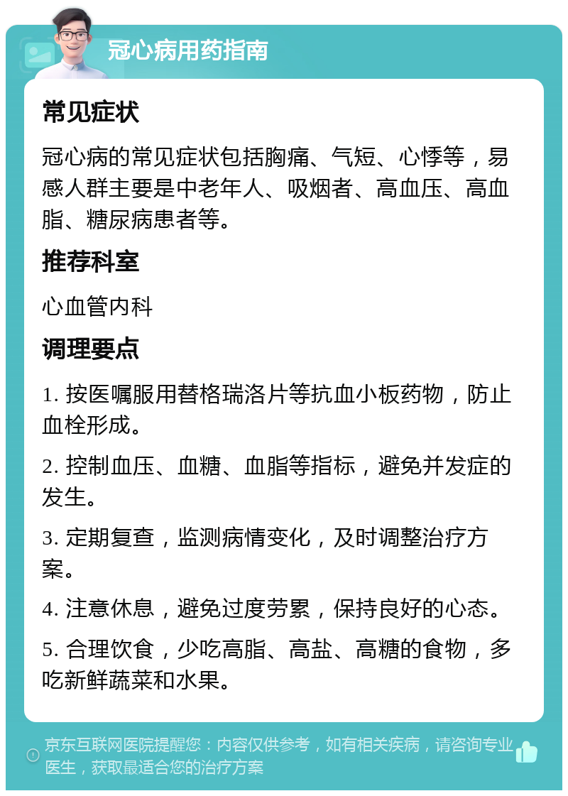 冠心病用药指南 常见症状 冠心病的常见症状包括胸痛、气短、心悸等，易感人群主要是中老年人、吸烟者、高血压、高血脂、糖尿病患者等。 推荐科室 心血管内科 调理要点 1. 按医嘱服用替格瑞洛片等抗血小板药物，防止血栓形成。 2. 控制血压、血糖、血脂等指标，避免并发症的发生。 3. 定期复查，监测病情变化，及时调整治疗方案。 4. 注意休息，避免过度劳累，保持良好的心态。 5. 合理饮食，少吃高脂、高盐、高糖的食物，多吃新鲜蔬菜和水果。