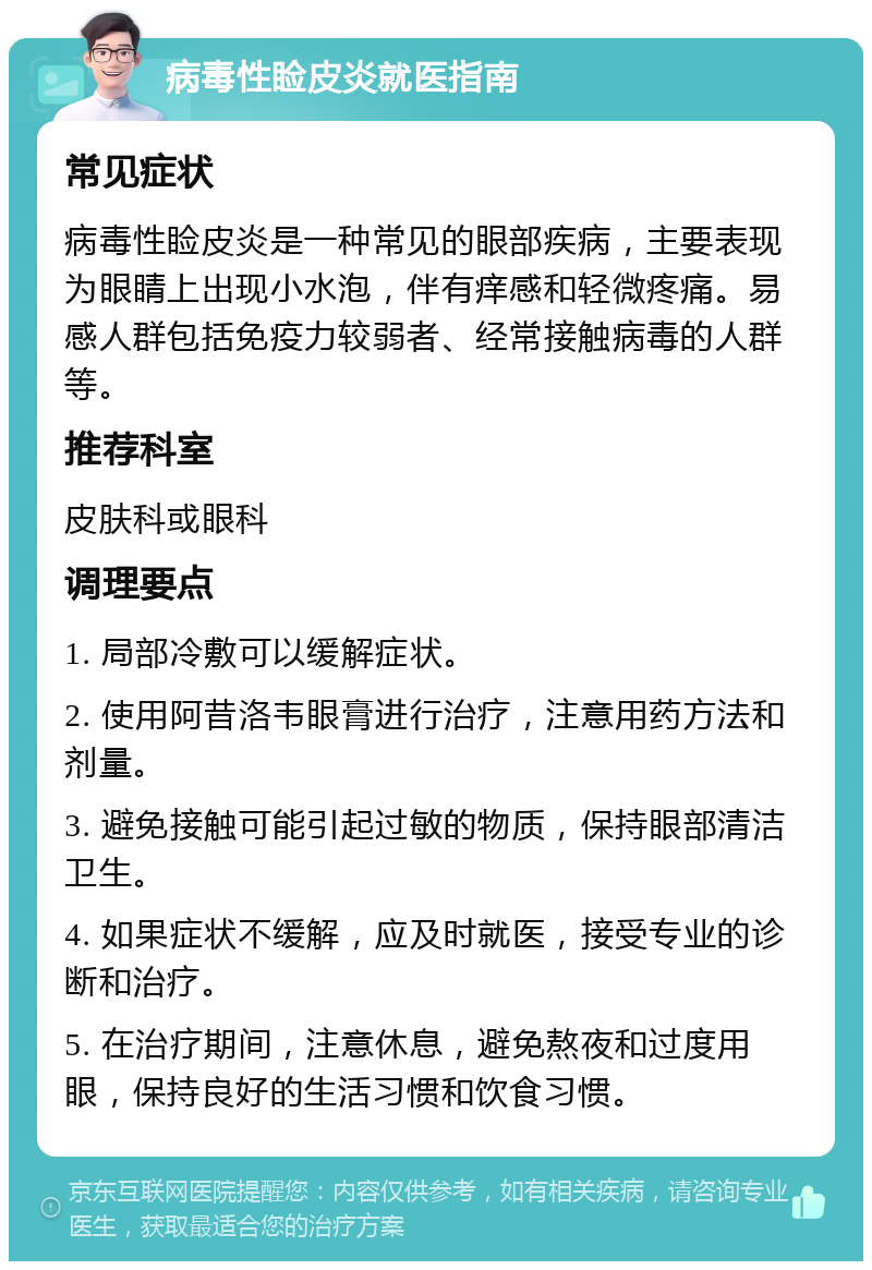 病毒性睑皮炎就医指南 常见症状 病毒性睑皮炎是一种常见的眼部疾病，主要表现为眼睛上出现小水泡，伴有痒感和轻微疼痛。易感人群包括免疫力较弱者、经常接触病毒的人群等。 推荐科室 皮肤科或眼科 调理要点 1. 局部冷敷可以缓解症状。 2. 使用阿昔洛韦眼膏进行治疗，注意用药方法和剂量。 3. 避免接触可能引起过敏的物质，保持眼部清洁卫生。 4. 如果症状不缓解，应及时就医，接受专业的诊断和治疗。 5. 在治疗期间，注意休息，避免熬夜和过度用眼，保持良好的生活习惯和饮食习惯。