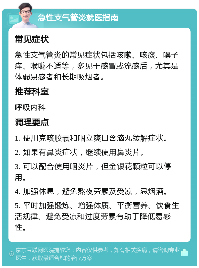 急性支气管炎就医指南 常见症状 急性支气管炎的常见症状包括咳嗽、咳痰、嗓子痒、喉咙不适等，多见于感冒或流感后，尤其是体弱易感者和长期吸烟者。 推荐科室 呼吸内科 调理要点 1. 使用克咳胶囊和咽立爽口含滴丸缓解症状。 2. 如果有鼻炎症状，继续使用鼻炎片。 3. 可以配合使用咽炎片，但金银花颗粒可以停用。 4. 加强休息，避免熬夜劳累及受凉，忌烟酒。 5. 平时加强锻炼、增强体质、平衡营养、饮食生活规律、避免受凉和过度劳累有助于降低易感性。