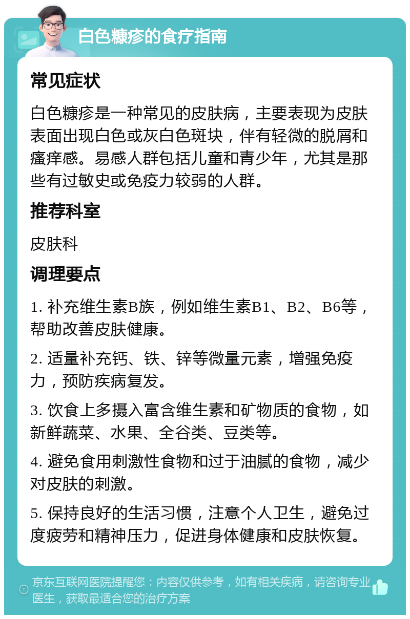 白色糠疹的食疗指南 常见症状 白色糠疹是一种常见的皮肤病，主要表现为皮肤表面出现白色或灰白色斑块，伴有轻微的脱屑和瘙痒感。易感人群包括儿童和青少年，尤其是那些有过敏史或免疫力较弱的人群。 推荐科室 皮肤科 调理要点 1. 补充维生素B族，例如维生素B1、B2、B6等，帮助改善皮肤健康。 2. 适量补充钙、铁、锌等微量元素，增强免疫力，预防疾病复发。 3. 饮食上多摄入富含维生素和矿物质的食物，如新鲜蔬菜、水果、全谷类、豆类等。 4. 避免食用刺激性食物和过于油腻的食物，减少对皮肤的刺激。 5. 保持良好的生活习惯，注意个人卫生，避免过度疲劳和精神压力，促进身体健康和皮肤恢复。