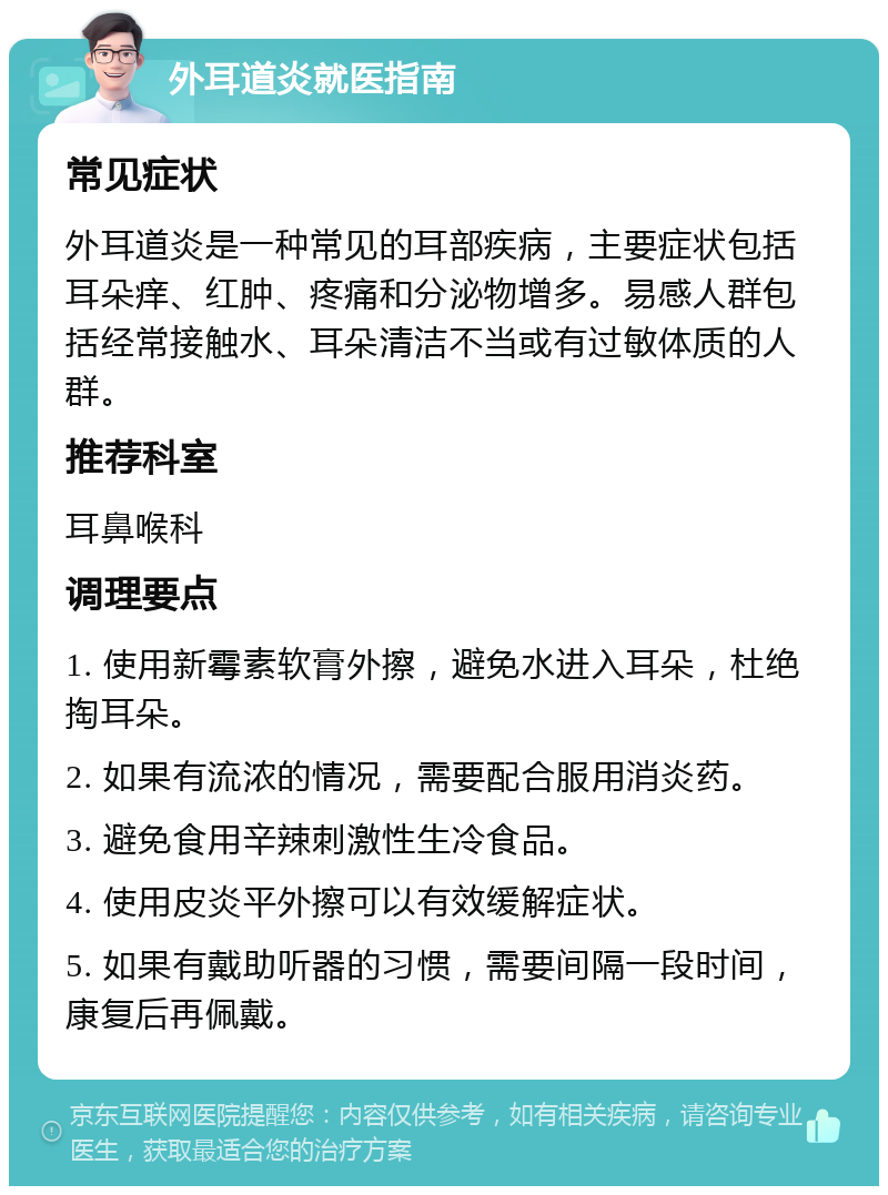 外耳道炎就医指南 常见症状 外耳道炎是一种常见的耳部疾病，主要症状包括耳朵痒、红肿、疼痛和分泌物增多。易感人群包括经常接触水、耳朵清洁不当或有过敏体质的人群。 推荐科室 耳鼻喉科 调理要点 1. 使用新霉素软膏外擦，避免水进入耳朵，杜绝掏耳朵。 2. 如果有流浓的情况，需要配合服用消炎药。 3. 避免食用辛辣刺激性生冷食品。 4. 使用皮炎平外擦可以有效缓解症状。 5. 如果有戴助听器的习惯，需要间隔一段时间，康复后再佩戴。