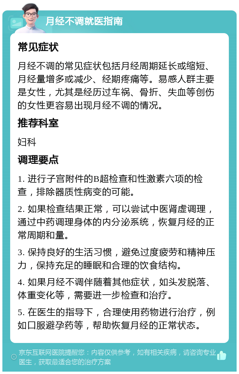 月经不调就医指南 常见症状 月经不调的常见症状包括月经周期延长或缩短、月经量增多或减少、经期疼痛等。易感人群主要是女性，尤其是经历过车祸、骨折、失血等创伤的女性更容易出现月经不调的情况。 推荐科室 妇科 调理要点 1. 进行子宫附件的B超检查和性激素六项的检查，排除器质性病变的可能。 2. 如果检查结果正常，可以尝试中医肾虚调理，通过中药调理身体的内分泌系统，恢复月经的正常周期和量。 3. 保持良好的生活习惯，避免过度疲劳和精神压力，保持充足的睡眠和合理的饮食结构。 4. 如果月经不调伴随着其他症状，如头发脱落、体重变化等，需要进一步检查和治疗。 5. 在医生的指导下，合理使用药物进行治疗，例如口服避孕药等，帮助恢复月经的正常状态。