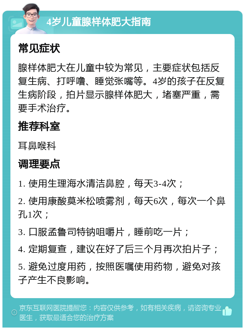 4岁儿童腺样体肥大指南 常见症状 腺样体肥大在儿童中较为常见，主要症状包括反复生病、打呼噜、睡觉张嘴等。4岁的孩子在反复生病阶段，拍片显示腺样体肥大，堵塞严重，需要手术治疗。 推荐科室 耳鼻喉科 调理要点 1. 使用生理海水清洁鼻腔，每天3-4次； 2. 使用康酸莫米松喷雾剂，每天6次，每次一个鼻孔1次； 3. 口服孟鲁司特钠咀嚼片，睡前吃一片； 4. 定期复查，建议在好了后三个月再次拍片子； 5. 避免过度用药，按照医嘱使用药物，避免对孩子产生不良影响。