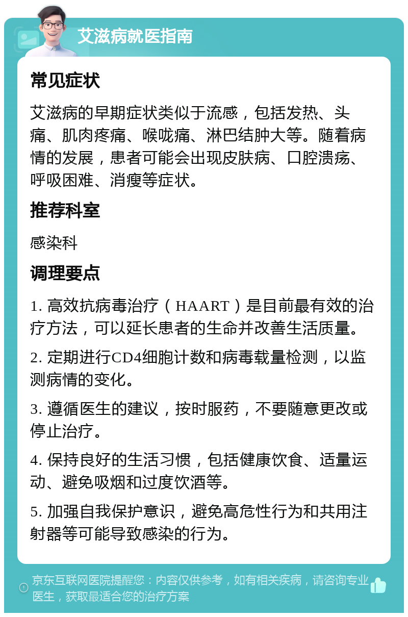 艾滋病就医指南 常见症状 艾滋病的早期症状类似于流感，包括发热、头痛、肌肉疼痛、喉咙痛、淋巴结肿大等。随着病情的发展，患者可能会出现皮肤病、口腔溃疡、呼吸困难、消瘦等症状。 推荐科室 感染科 调理要点 1. 高效抗病毒治疗（HAART）是目前最有效的治疗方法，可以延长患者的生命并改善生活质量。 2. 定期进行CD4细胞计数和病毒载量检测，以监测病情的变化。 3. 遵循医生的建议，按时服药，不要随意更改或停止治疗。 4. 保持良好的生活习惯，包括健康饮食、适量运动、避免吸烟和过度饮酒等。 5. 加强自我保护意识，避免高危性行为和共用注射器等可能导致感染的行为。