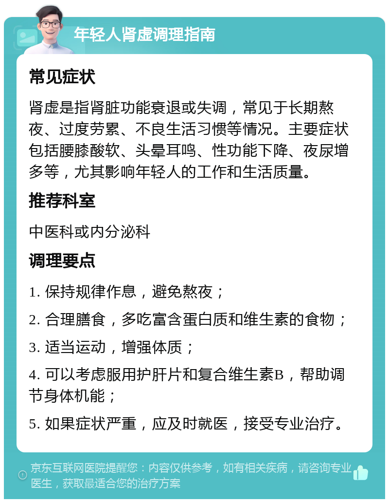 年轻人肾虚调理指南 常见症状 肾虚是指肾脏功能衰退或失调，常见于长期熬夜、过度劳累、不良生活习惯等情况。主要症状包括腰膝酸软、头晕耳鸣、性功能下降、夜尿增多等，尤其影响年轻人的工作和生活质量。 推荐科室 中医科或内分泌科 调理要点 1. 保持规律作息，避免熬夜； 2. 合理膳食，多吃富含蛋白质和维生素的食物； 3. 适当运动，增强体质； 4. 可以考虑服用护肝片和复合维生素B，帮助调节身体机能； 5. 如果症状严重，应及时就医，接受专业治疗。