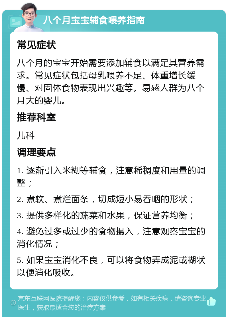 八个月宝宝辅食喂养指南 常见症状 八个月的宝宝开始需要添加辅食以满足其营养需求。常见症状包括母乳喂养不足、体重增长缓慢、对固体食物表现出兴趣等。易感人群为八个月大的婴儿。 推荐科室 儿科 调理要点 1. 逐渐引入米糊等辅食，注意稀稠度和用量的调整； 2. 煮软、煮烂面条，切成短小易吞咽的形状； 3. 提供多样化的蔬菜和水果，保证营养均衡； 4. 避免过多或过少的食物摄入，注意观察宝宝的消化情况； 5. 如果宝宝消化不良，可以将食物弄成泥或糊状以便消化吸收。