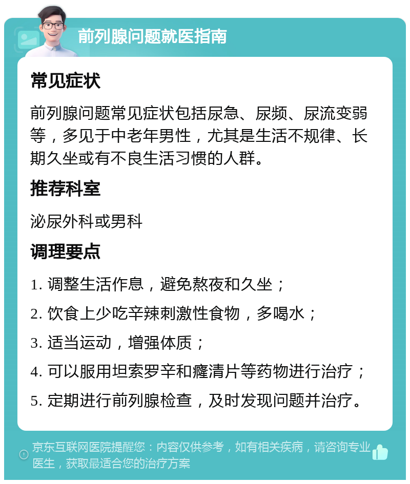 前列腺问题就医指南 常见症状 前列腺问题常见症状包括尿急、尿频、尿流变弱等，多见于中老年男性，尤其是生活不规律、长期久坐或有不良生活习惯的人群。 推荐科室 泌尿外科或男科 调理要点 1. 调整生活作息，避免熬夜和久坐； 2. 饮食上少吃辛辣刺激性食物，多喝水； 3. 适当运动，增强体质； 4. 可以服用坦索罗辛和癃清片等药物进行治疗； 5. 定期进行前列腺检查，及时发现问题并治疗。