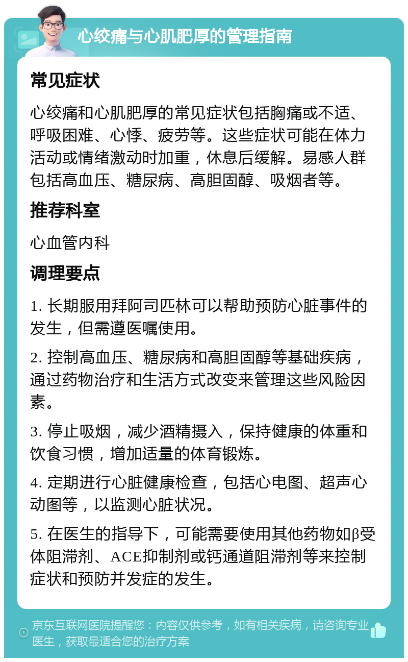 心绞痛与心肌肥厚的管理指南 常见症状 心绞痛和心肌肥厚的常见症状包括胸痛或不适、呼吸困难、心悸、疲劳等。这些症状可能在体力活动或情绪激动时加重，休息后缓解。易感人群包括高血压、糖尿病、高胆固醇、吸烟者等。 推荐科室 心血管内科 调理要点 1. 长期服用拜阿司匹林可以帮助预防心脏事件的发生，但需遵医嘱使用。 2. 控制高血压、糖尿病和高胆固醇等基础疾病，通过药物治疗和生活方式改变来管理这些风险因素。 3. 停止吸烟，减少酒精摄入，保持健康的体重和饮食习惯，增加适量的体育锻炼。 4. 定期进行心脏健康检查，包括心电图、超声心动图等，以监测心脏状况。 5. 在医生的指导下，可能需要使用其他药物如β受体阻滞剂、ACE抑制剂或钙通道阻滞剂等来控制症状和预防并发症的发生。