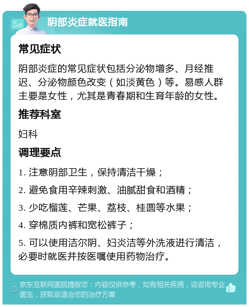 阴部炎症就医指南 常见症状 阴部炎症的常见症状包括分泌物增多、月经推迟、分泌物颜色改变（如淡黄色）等。易感人群主要是女性，尤其是青春期和生育年龄的女性。 推荐科室 妇科 调理要点 1. 注意阴部卫生，保持清洁干燥； 2. 避免食用辛辣刺激、油腻甜食和酒精； 3. 少吃榴莲、芒果、荔枝、桂圆等水果； 4. 穿棉质内裤和宽松裤子； 5. 可以使用洁尔阴、妇炎洁等外洗液进行清洁，必要时就医并按医嘱使用药物治疗。