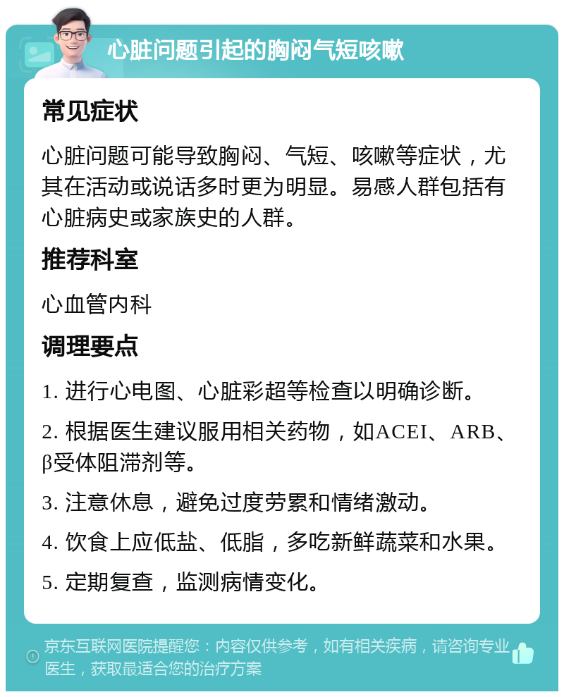 心脏问题引起的胸闷气短咳嗽 常见症状 心脏问题可能导致胸闷、气短、咳嗽等症状，尤其在活动或说话多时更为明显。易感人群包括有心脏病史或家族史的人群。 推荐科室 心血管内科 调理要点 1. 进行心电图、心脏彩超等检查以明确诊断。 2. 根据医生建议服用相关药物，如ACEI、ARB、β受体阻滞剂等。 3. 注意休息，避免过度劳累和情绪激动。 4. 饮食上应低盐、低脂，多吃新鲜蔬菜和水果。 5. 定期复查，监测病情变化。