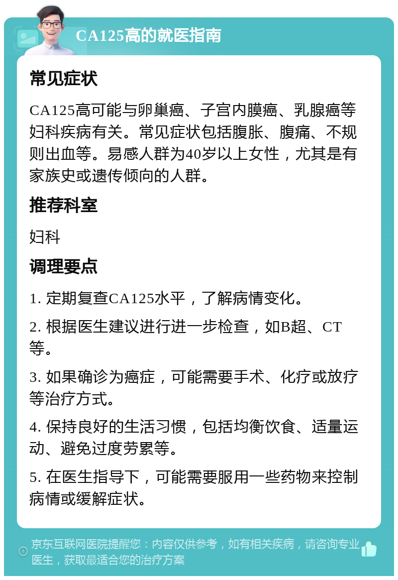 CA125高的就医指南 常见症状 CA125高可能与卵巢癌、子宫内膜癌、乳腺癌等妇科疾病有关。常见症状包括腹胀、腹痛、不规则出血等。易感人群为40岁以上女性，尤其是有家族史或遗传倾向的人群。 推荐科室 妇科 调理要点 1. 定期复查CA125水平，了解病情变化。 2. 根据医生建议进行进一步检查，如B超、CT等。 3. 如果确诊为癌症，可能需要手术、化疗或放疗等治疗方式。 4. 保持良好的生活习惯，包括均衡饮食、适量运动、避免过度劳累等。 5. 在医生指导下，可能需要服用一些药物来控制病情或缓解症状。