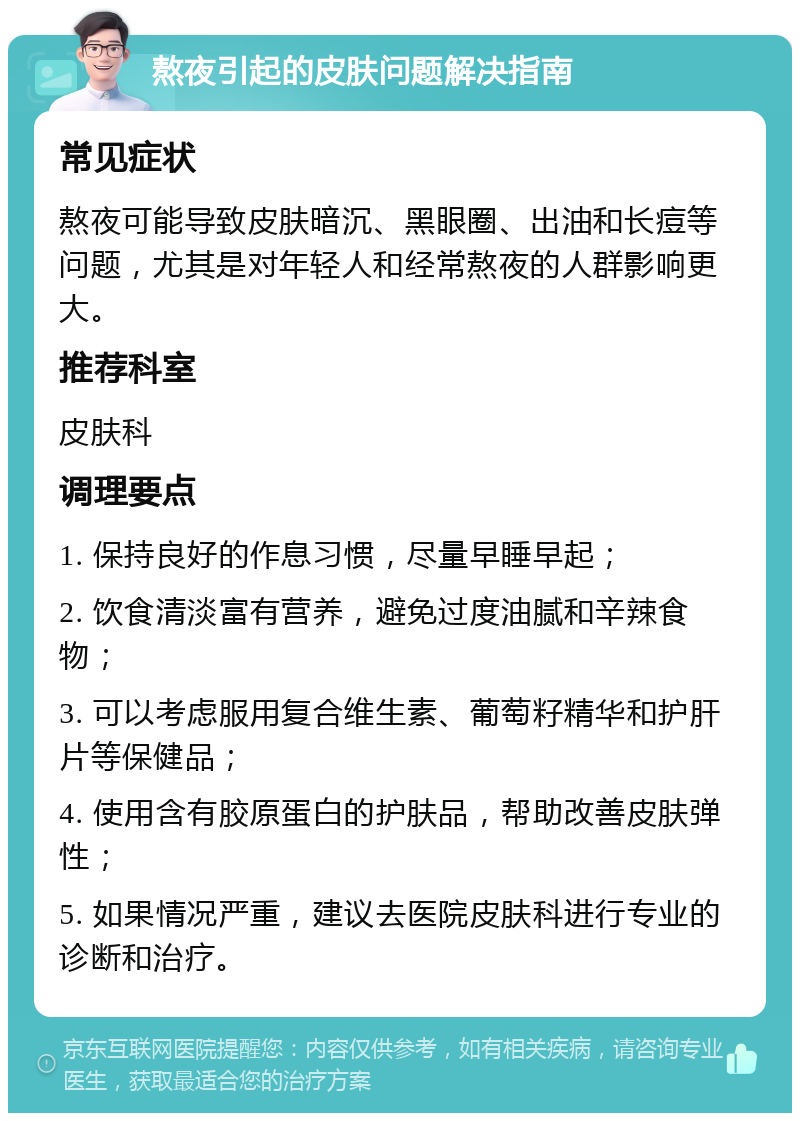 熬夜引起的皮肤问题解决指南 常见症状 熬夜可能导致皮肤暗沉、黑眼圈、出油和长痘等问题，尤其是对年轻人和经常熬夜的人群影响更大。 推荐科室 皮肤科 调理要点 1. 保持良好的作息习惯，尽量早睡早起； 2. 饮食清淡富有营养，避免过度油腻和辛辣食物； 3. 可以考虑服用复合维生素、葡萄籽精华和护肝片等保健品； 4. 使用含有胶原蛋白的护肤品，帮助改善皮肤弹性； 5. 如果情况严重，建议去医院皮肤科进行专业的诊断和治疗。