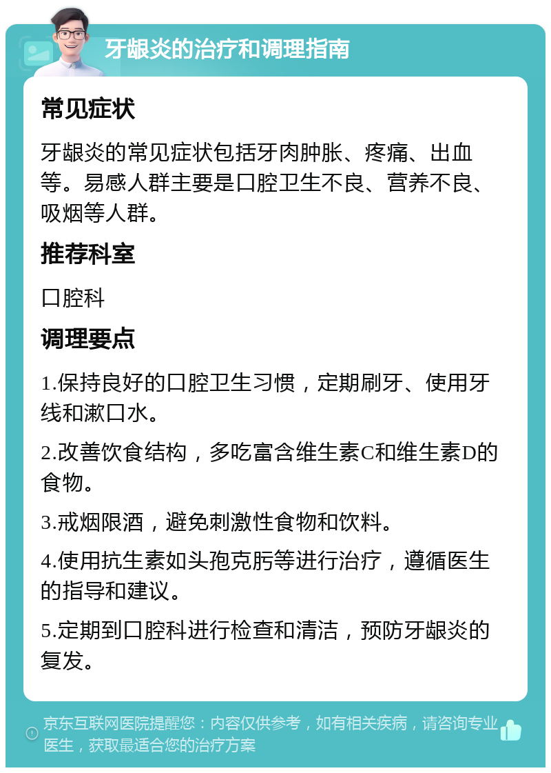 牙龈炎的治疗和调理指南 常见症状 牙龈炎的常见症状包括牙肉肿胀、疼痛、出血等。易感人群主要是口腔卫生不良、营养不良、吸烟等人群。 推荐科室 口腔科 调理要点 1.保持良好的口腔卫生习惯，定期刷牙、使用牙线和漱口水。 2.改善饮食结构，多吃富含维生素C和维生素D的食物。 3.戒烟限酒，避免刺激性食物和饮料。 4.使用抗生素如头孢克肟等进行治疗，遵循医生的指导和建议。 5.定期到口腔科进行检查和清洁，预防牙龈炎的复发。