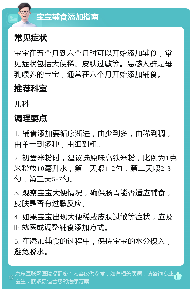 宝宝辅食添加指南 常见症状 宝宝在五个月到六个月时可以开始添加辅食，常见症状包括大便稀、皮肤过敏等。易感人群是母乳喂养的宝宝，通常在六个月开始添加辅食。 推荐科室 儿科 调理要点 1. 辅食添加要循序渐进，由少到多，由稀到稠，由单一到多种，由细到粗。 2. 初尝米粉时，建议选原味高铁米粉，比例为1克米粉放10毫升水，第一天喂1-2勺，第二天喂2-3勺，第三天5-7勺。 3. 观察宝宝大便情况，确保肠胃能否适应辅食，皮肤是否有过敏反应。 4. 如果宝宝出现大便稀或皮肤过敏等症状，应及时就医或调整辅食添加方式。 5. 在添加辅食的过程中，保持宝宝的水分摄入，避免脱水。