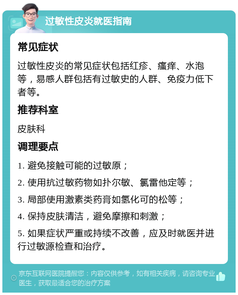 过敏性皮炎就医指南 常见症状 过敏性皮炎的常见症状包括红疹、瘙痒、水泡等，易感人群包括有过敏史的人群、免疫力低下者等。 推荐科室 皮肤科 调理要点 1. 避免接触可能的过敏原； 2. 使用抗过敏药物如扑尔敏、氯雷他定等； 3. 局部使用激素类药膏如氢化可的松等； 4. 保持皮肤清洁，避免摩擦和刺激； 5. 如果症状严重或持续不改善，应及时就医并进行过敏源检查和治疗。