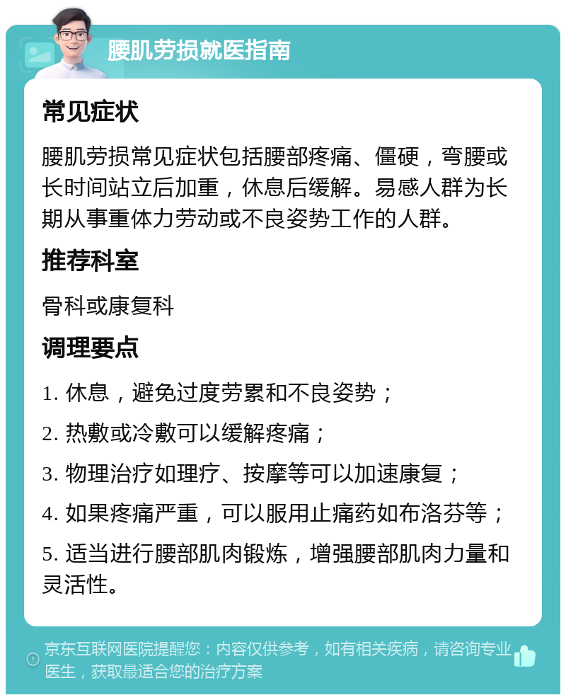 腰肌劳损就医指南 常见症状 腰肌劳损常见症状包括腰部疼痛、僵硬，弯腰或长时间站立后加重，休息后缓解。易感人群为长期从事重体力劳动或不良姿势工作的人群。 推荐科室 骨科或康复科 调理要点 1. 休息，避免过度劳累和不良姿势； 2. 热敷或冷敷可以缓解疼痛； 3. 物理治疗如理疗、按摩等可以加速康复； 4. 如果疼痛严重，可以服用止痛药如布洛芬等； 5. 适当进行腰部肌肉锻炼，增强腰部肌肉力量和灵活性。