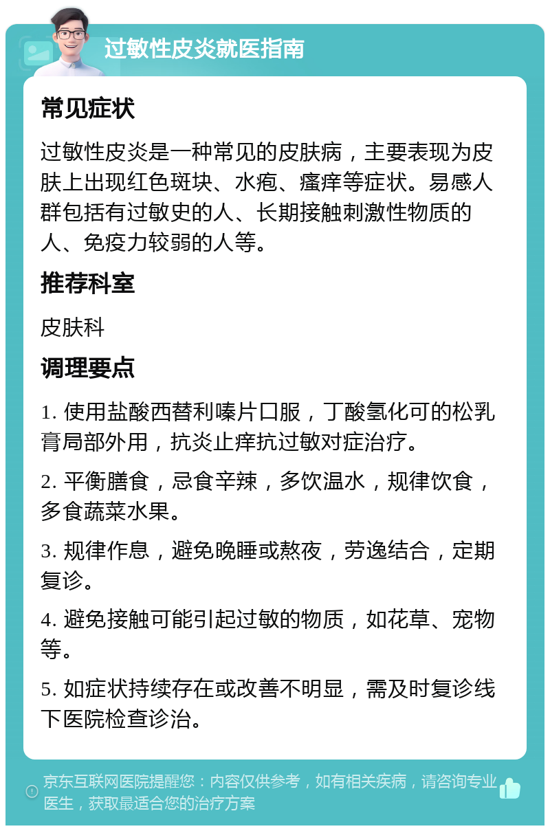 过敏性皮炎就医指南 常见症状 过敏性皮炎是一种常见的皮肤病，主要表现为皮肤上出现红色斑块、水疱、瘙痒等症状。易感人群包括有过敏史的人、长期接触刺激性物质的人、免疫力较弱的人等。 推荐科室 皮肤科 调理要点 1. 使用盐酸西替利嗪片口服，丁酸氢化可的松乳膏局部外用，抗炎止痒抗过敏对症治疗。 2. 平衡膳食，忌食辛辣，多饮温水，规律饮食，多食蔬菜水果。 3. 规律作息，避免晚睡或熬夜，劳逸结合，定期复诊。 4. 避免接触可能引起过敏的物质，如花草、宠物等。 5. 如症状持续存在或改善不明显，需及时复诊线下医院检查诊治。