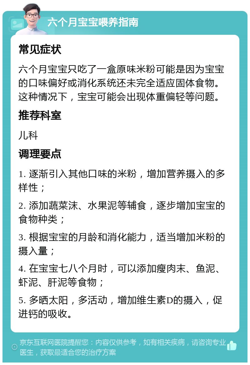 六个月宝宝喂养指南 常见症状 六个月宝宝只吃了一盒原味米粉可能是因为宝宝的口味偏好或消化系统还未完全适应固体食物。这种情况下，宝宝可能会出现体重偏轻等问题。 推荐科室 儿科 调理要点 1. 逐渐引入其他口味的米粉，增加营养摄入的多样性； 2. 添加蔬菜沫、水果泥等辅食，逐步增加宝宝的食物种类； 3. 根据宝宝的月龄和消化能力，适当增加米粉的摄入量； 4. 在宝宝七八个月时，可以添加瘦肉末、鱼泥、虾泥、肝泥等食物； 5. 多晒太阳，多活动，增加维生素D的摄入，促进钙的吸收。