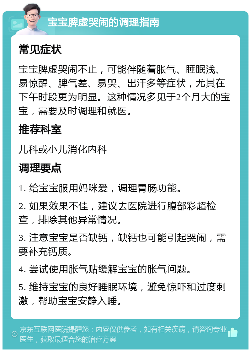 宝宝脾虚哭闹的调理指南 常见症状 宝宝脾虚哭闹不止，可能伴随着胀气、睡眠浅、易惊醒、脾气差、易哭、出汗多等症状，尤其在下午时段更为明显。这种情况多见于2个月大的宝宝，需要及时调理和就医。 推荐科室 儿科或小儿消化内科 调理要点 1. 给宝宝服用妈咪爱，调理胃肠功能。 2. 如果效果不佳，建议去医院进行腹部彩超检查，排除其他异常情况。 3. 注意宝宝是否缺钙，缺钙也可能引起哭闹，需要补充钙质。 4. 尝试使用胀气贴缓解宝宝的胀气问题。 5. 维持宝宝的良好睡眠环境，避免惊吓和过度刺激，帮助宝宝安静入睡。