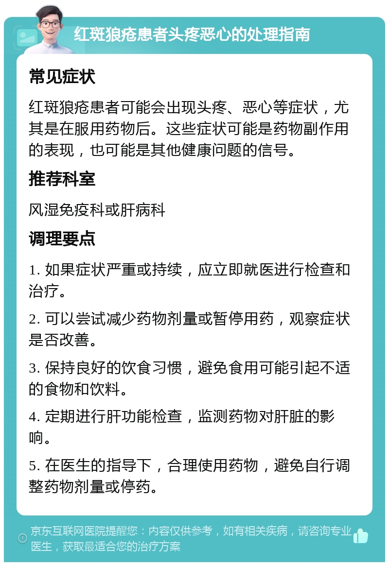 红斑狼疮患者头疼恶心的处理指南 常见症状 红斑狼疮患者可能会出现头疼、恶心等症状，尤其是在服用药物后。这些症状可能是药物副作用的表现，也可能是其他健康问题的信号。 推荐科室 风湿免疫科或肝病科 调理要点 1. 如果症状严重或持续，应立即就医进行检查和治疗。 2. 可以尝试减少药物剂量或暂停用药，观察症状是否改善。 3. 保持良好的饮食习惯，避免食用可能引起不适的食物和饮料。 4. 定期进行肝功能检查，监测药物对肝脏的影响。 5. 在医生的指导下，合理使用药物，避免自行调整药物剂量或停药。