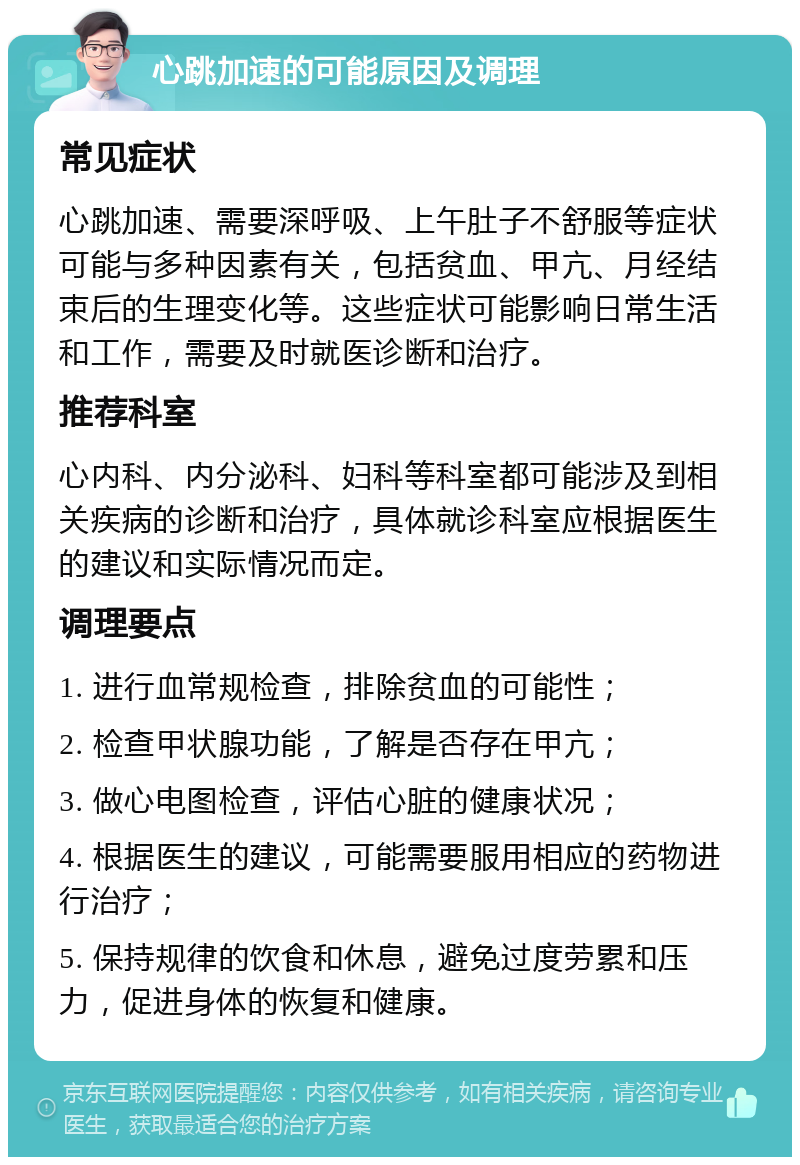 心跳加速的可能原因及调理 常见症状 心跳加速、需要深呼吸、上午肚子不舒服等症状可能与多种因素有关，包括贫血、甲亢、月经结束后的生理变化等。这些症状可能影响日常生活和工作，需要及时就医诊断和治疗。 推荐科室 心内科、内分泌科、妇科等科室都可能涉及到相关疾病的诊断和治疗，具体就诊科室应根据医生的建议和实际情况而定。 调理要点 1. 进行血常规检查，排除贫血的可能性； 2. 检查甲状腺功能，了解是否存在甲亢； 3. 做心电图检查，评估心脏的健康状况； 4. 根据医生的建议，可能需要服用相应的药物进行治疗； 5. 保持规律的饮食和休息，避免过度劳累和压力，促进身体的恢复和健康。