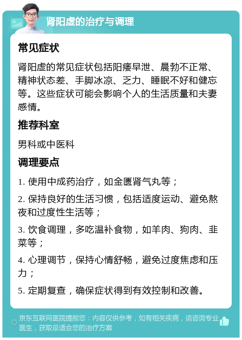 肾阳虚的治疗与调理 常见症状 肾阳虚的常见症状包括阳痿早泄、晨勃不正常、精神状态差、手脚冰凉、乏力、睡眠不好和健忘等。这些症状可能会影响个人的生活质量和夫妻感情。 推荐科室 男科或中医科 调理要点 1. 使用中成药治疗，如金匮肾气丸等； 2. 保持良好的生活习惯，包括适度运动、避免熬夜和过度性生活等； 3. 饮食调理，多吃温补食物，如羊肉、狗肉、韭菜等； 4. 心理调节，保持心情舒畅，避免过度焦虑和压力； 5. 定期复查，确保症状得到有效控制和改善。