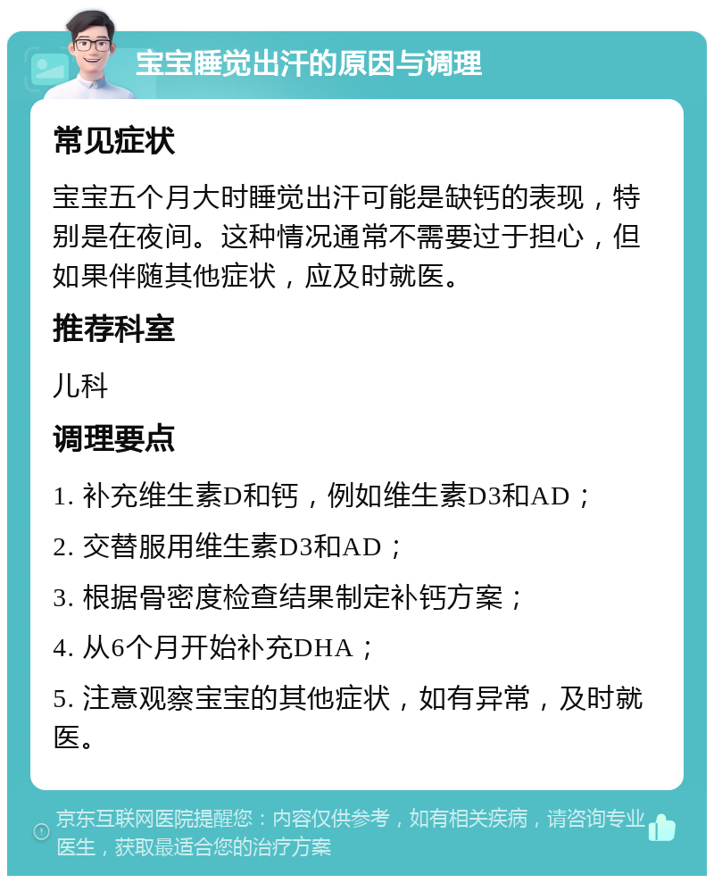 宝宝睡觉出汗的原因与调理 常见症状 宝宝五个月大时睡觉出汗可能是缺钙的表现，特别是在夜间。这种情况通常不需要过于担心，但如果伴随其他症状，应及时就医。 推荐科室 儿科 调理要点 1. 补充维生素D和钙，例如维生素D3和AD； 2. 交替服用维生素D3和AD； 3. 根据骨密度检查结果制定补钙方案； 4. 从6个月开始补充DHA； 5. 注意观察宝宝的其他症状，如有异常，及时就医。