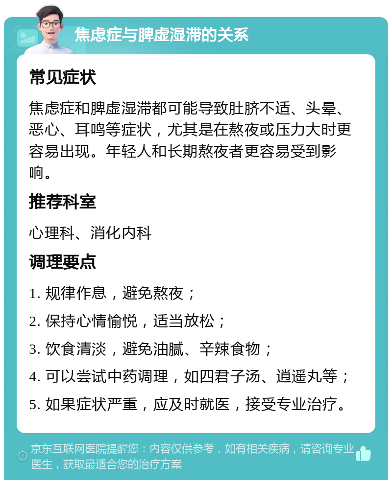 焦虑症与脾虚湿滞的关系 常见症状 焦虑症和脾虚湿滞都可能导致肚脐不适、头晕、恶心、耳鸣等症状，尤其是在熬夜或压力大时更容易出现。年轻人和长期熬夜者更容易受到影响。 推荐科室 心理科、消化内科 调理要点 1. 规律作息，避免熬夜； 2. 保持心情愉悦，适当放松； 3. 饮食清淡，避免油腻、辛辣食物； 4. 可以尝试中药调理，如四君子汤、逍遥丸等； 5. 如果症状严重，应及时就医，接受专业治疗。