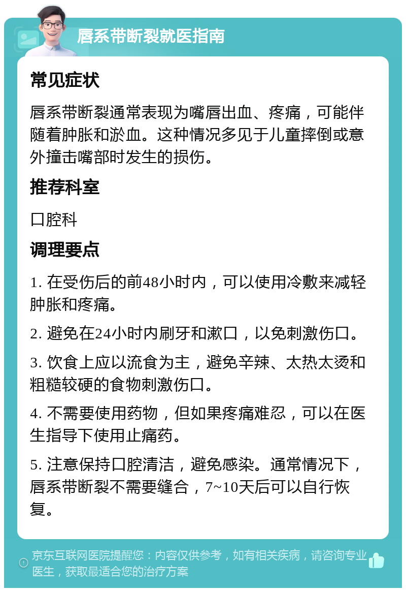 唇系带断裂就医指南 常见症状 唇系带断裂通常表现为嘴唇出血、疼痛，可能伴随着肿胀和淤血。这种情况多见于儿童摔倒或意外撞击嘴部时发生的损伤。 推荐科室 口腔科 调理要点 1. 在受伤后的前48小时内，可以使用冷敷来减轻肿胀和疼痛。 2. 避免在24小时内刷牙和漱口，以免刺激伤口。 3. 饮食上应以流食为主，避免辛辣、太热太烫和粗糙较硬的食物刺激伤口。 4. 不需要使用药物，但如果疼痛难忍，可以在医生指导下使用止痛药。 5. 注意保持口腔清洁，避免感染。通常情况下，唇系带断裂不需要缝合，7~10天后可以自行恢复。