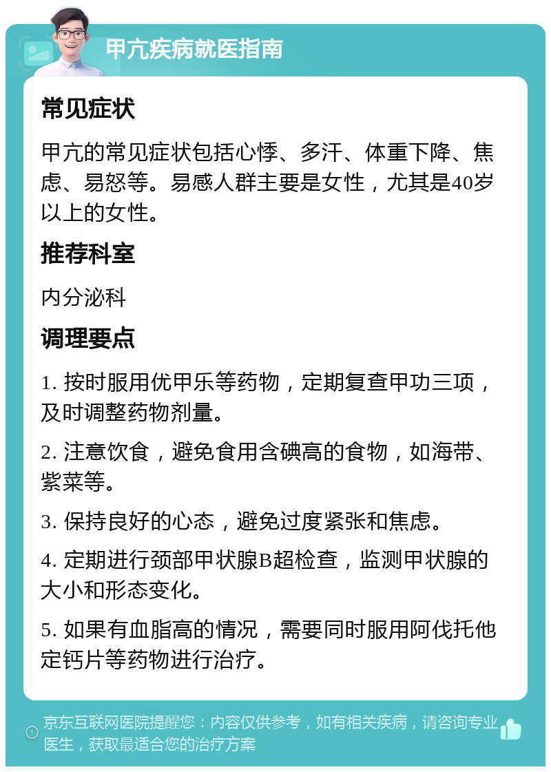 甲亢疾病就医指南 常见症状 甲亢的常见症状包括心悸、多汗、体重下降、焦虑、易怒等。易感人群主要是女性，尤其是40岁以上的女性。 推荐科室 内分泌科 调理要点 1. 按时服用优甲乐等药物，定期复查甲功三项，及时调整药物剂量。 2. 注意饮食，避免食用含碘高的食物，如海带、紫菜等。 3. 保持良好的心态，避免过度紧张和焦虑。 4. 定期进行颈部甲状腺B超检查，监测甲状腺的大小和形态变化。 5. 如果有血脂高的情况，需要同时服用阿伐托他定钙片等药物进行治疗。