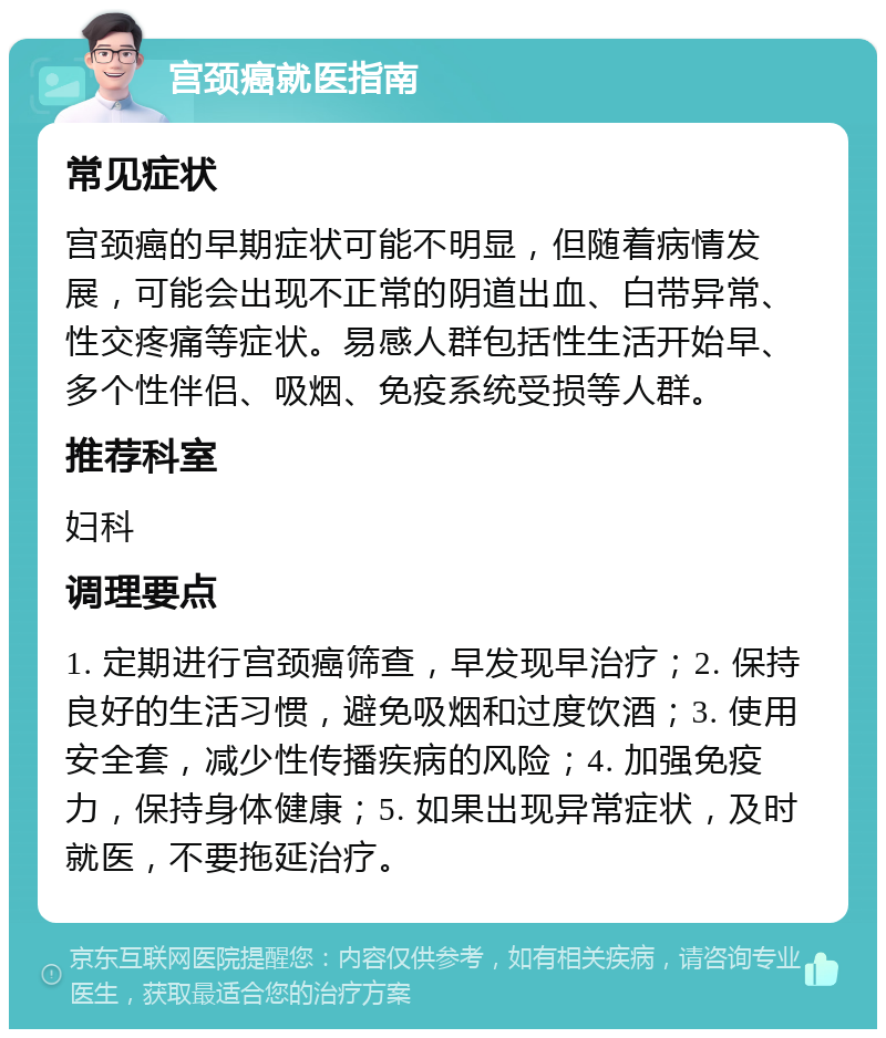 宫颈癌就医指南 常见症状 宫颈癌的早期症状可能不明显，但随着病情发展，可能会出现不正常的阴道出血、白带异常、性交疼痛等症状。易感人群包括性生活开始早、多个性伴侣、吸烟、免疫系统受损等人群。 推荐科室 妇科 调理要点 1. 定期进行宫颈癌筛查，早发现早治疗；2. 保持良好的生活习惯，避免吸烟和过度饮酒；3. 使用安全套，减少性传播疾病的风险；4. 加强免疫力，保持身体健康；5. 如果出现异常症状，及时就医，不要拖延治疗。