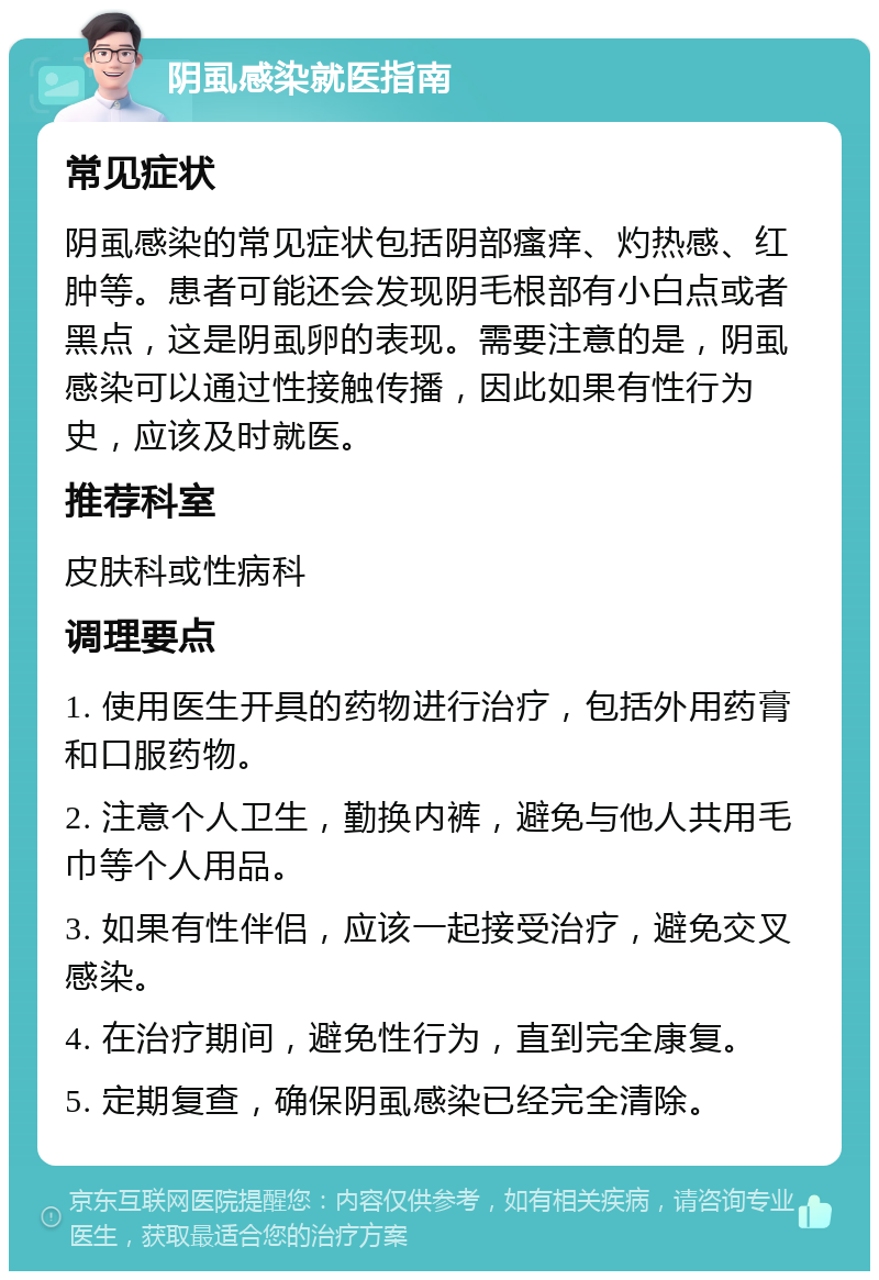 阴虱感染就医指南 常见症状 阴虱感染的常见症状包括阴部瘙痒、灼热感、红肿等。患者可能还会发现阴毛根部有小白点或者黑点，这是阴虱卵的表现。需要注意的是，阴虱感染可以通过性接触传播，因此如果有性行为史，应该及时就医。 推荐科室 皮肤科或性病科 调理要点 1. 使用医生开具的药物进行治疗，包括外用药膏和口服药物。 2. 注意个人卫生，勤换内裤，避免与他人共用毛巾等个人用品。 3. 如果有性伴侣，应该一起接受治疗，避免交叉感染。 4. 在治疗期间，避免性行为，直到完全康复。 5. 定期复查，确保阴虱感染已经完全清除。